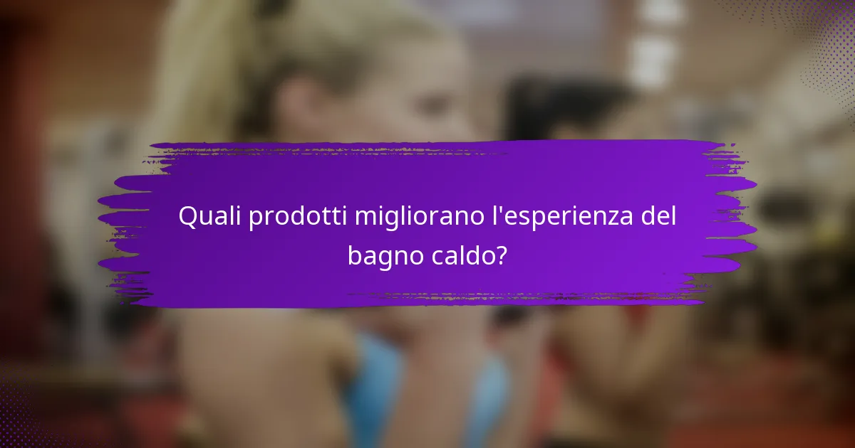 Quali prodotti migliorano l'esperienza del bagno caldo?